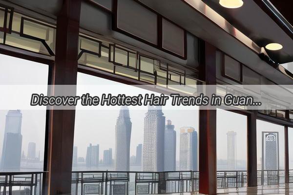 Discover the Hottest Hair Trends in Guangzhou Unveil Your Stylish Look